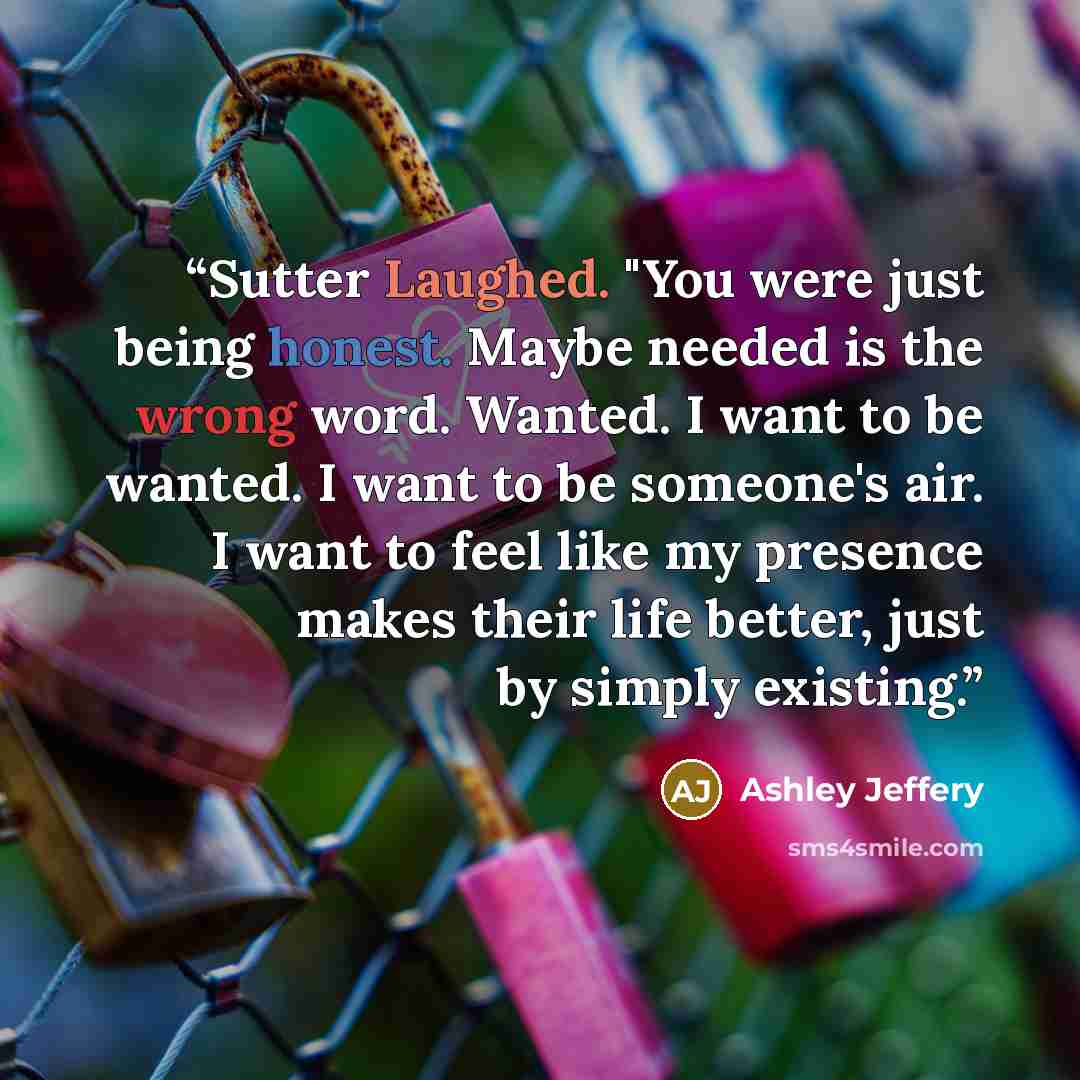“Sutter Laughed. "You were just being honest. Maybe needed is the wrong word. Wanted. I want to be wanted. I want to be someone's air. I want to feel like my presence makes their life better, just by simply existing.” quote by Ashley Jeffery