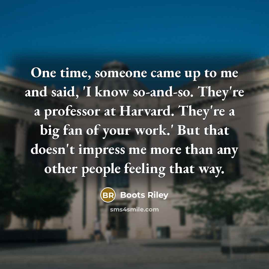 “One time, someone came up to me and said, 'I know so-and-so. They're a professor at Harvard. They're a big fan of your work.' But that doesn't impress me more than any other people feeling that way.” quote by Boots Riley