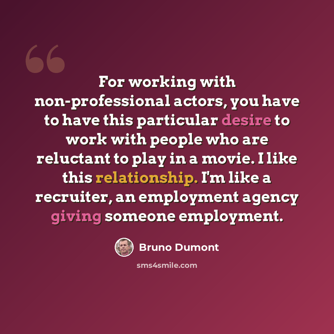 “For working with non-professional actors, you have to have this particular desire to work with people who are reluctant to play in a movie. I like this relationship. I'm like a recruiter, an employment agency giving someone employment.” quote by Bruno Dumont