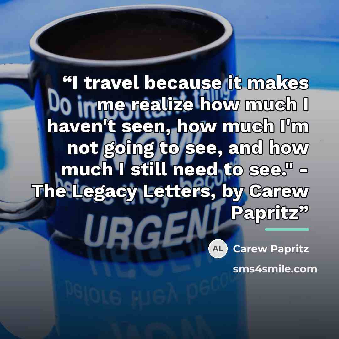 “I travel because it makes me realize how much I haven't seen, how much I'm not going to see, and how much I still need to see." - The Legacy Letters, by Carew Papritz” quote by Carew Papritz