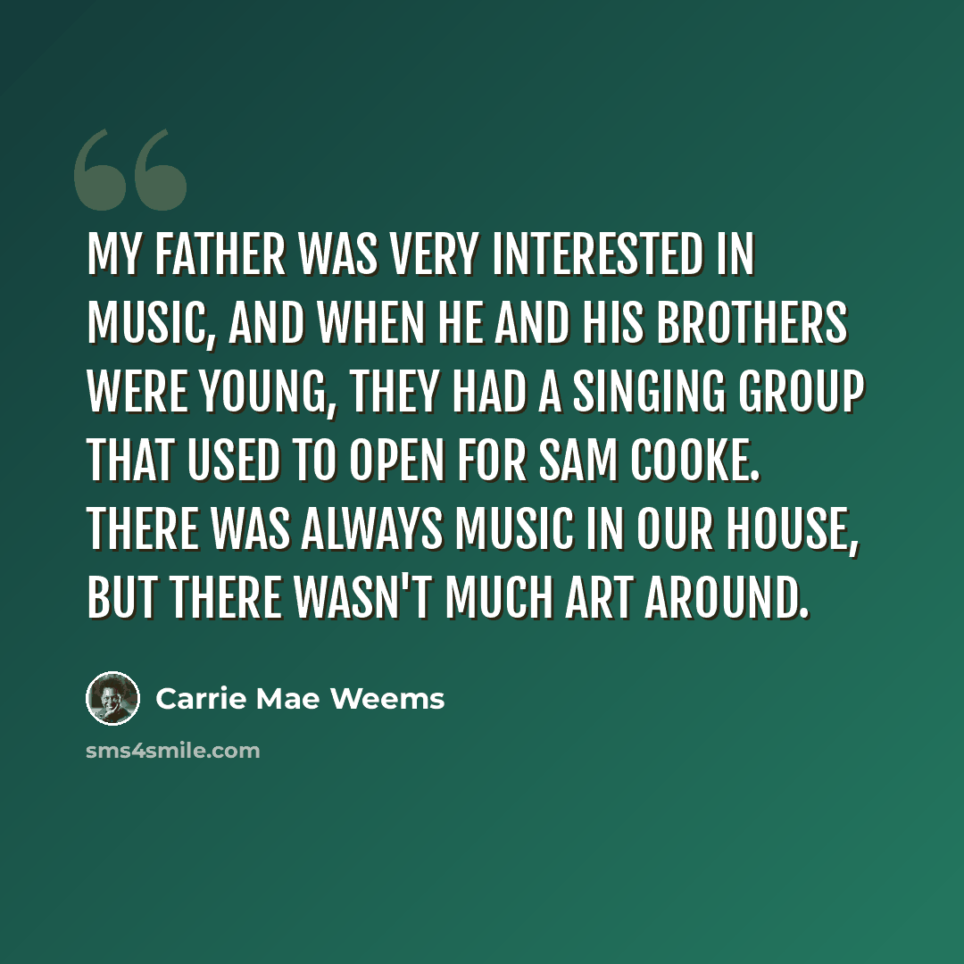 “My father was very interested in music, and when he and his brothers were young, they had a singing group that used to open for Sam Cooke. There was always music in our house, but there wasn't much art around.” quote by Carrie Mae Weems
