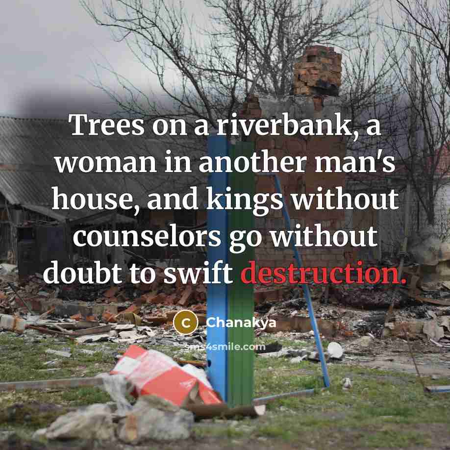 “Trees on a riverbank, a woman in another man's house, and kings without counselors go without doubt to swift destruction.” quote by Chanakya