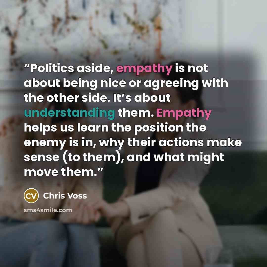 “Politics aside, empathy is not about being nice or agreeing with the other side. It’s about understanding them. Empathy helps us learn the position the enemy is in, why their actions make sense (to them), and what might move them.” quote by Chris Voss