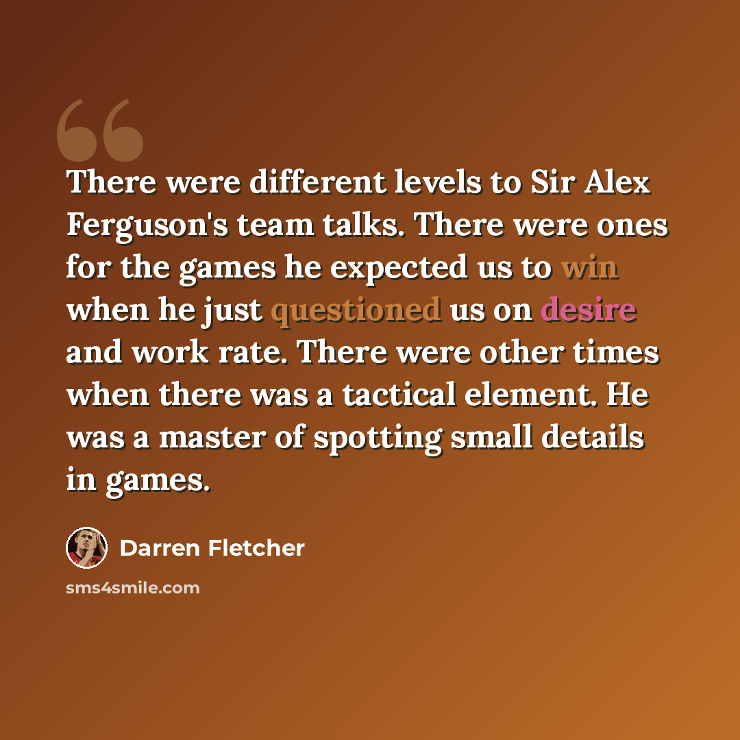 “There were different levels to Sir Alex Ferguson's team talks. There were ones for the games he expected us to win when he just questioned us on desire and work rate. There were other times when there was a tactical element. He was a master of spotting small details in games.” quote by Darren Fletcher