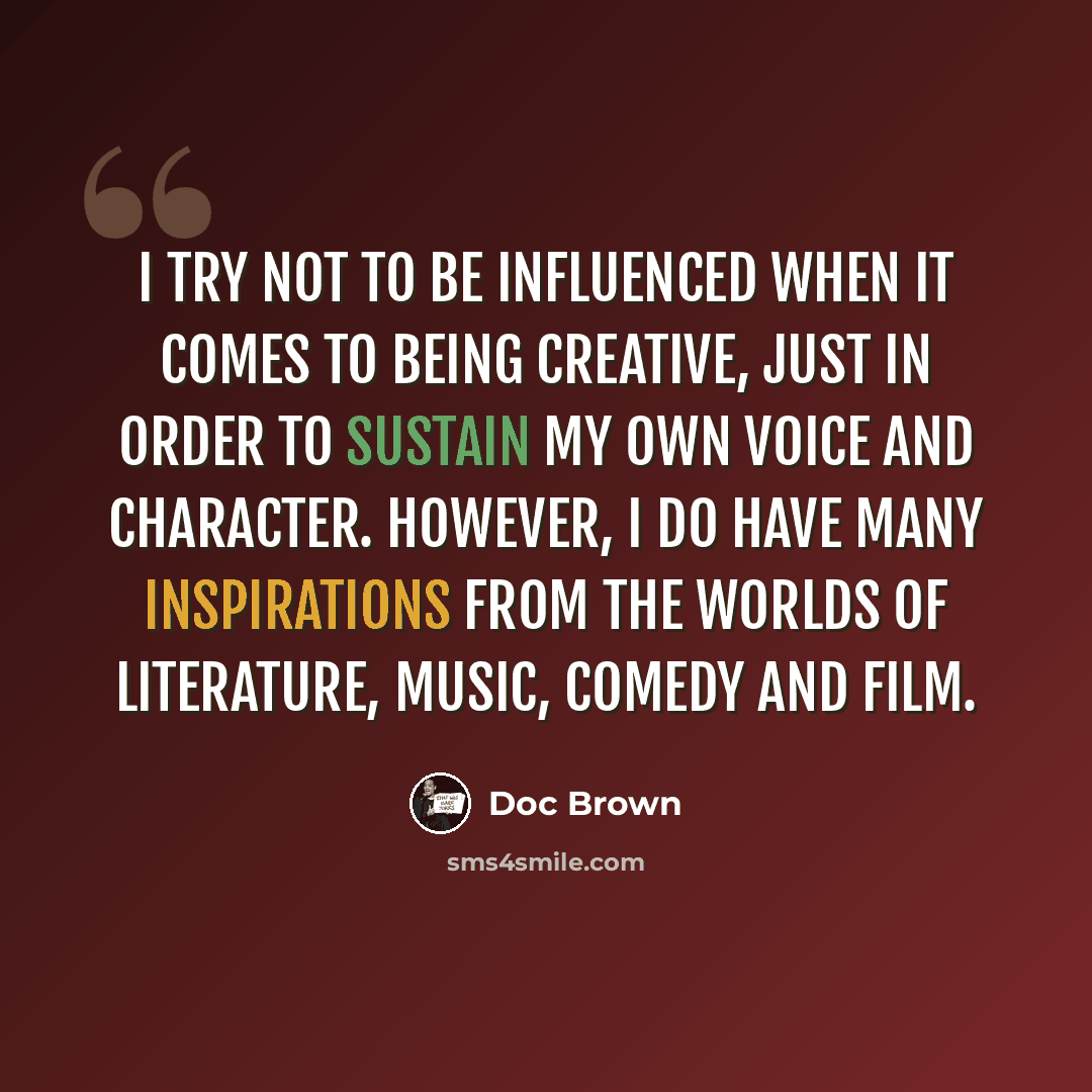 “I try not to be influenced when it comes to being creative, just in order to sustain my own voice and character. However, I do have many inspirations from the worlds of literature, music, comedy and film.” quote by Doc Brown