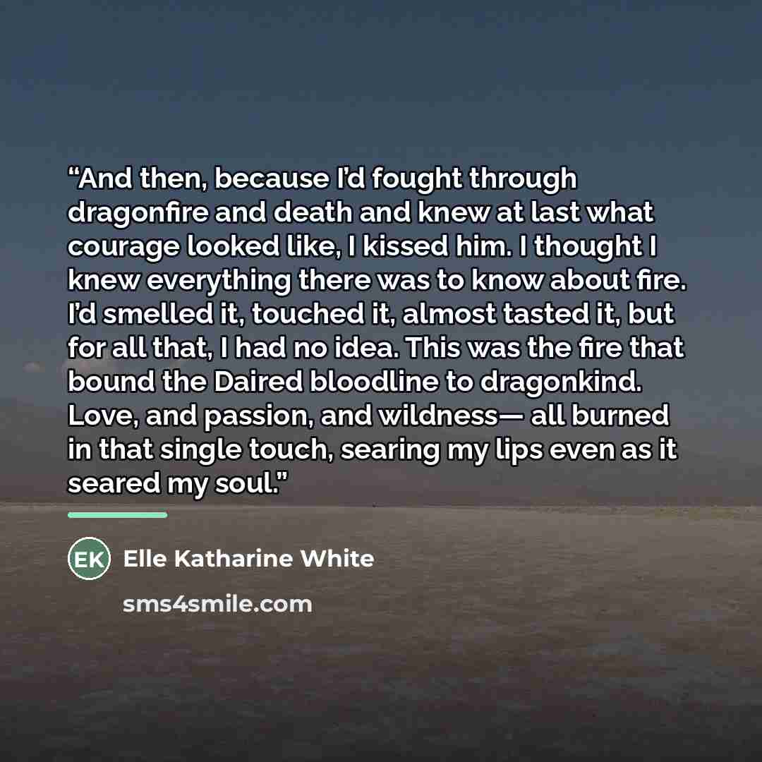 “And then, because I’d fought through dragonfire and death and knew at last what courage looked like, I kissed him. I thought I knew everything there was to know about fire. I’d smelled it, touched it, almost tasted it, but for all that, I had no idea. This was the fire that bound the Daired…” quote by Elle Katharine White
