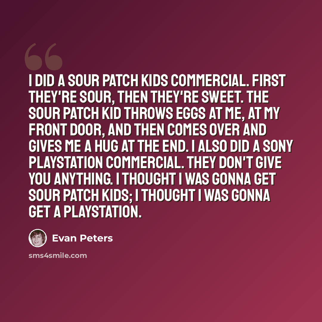 “I did a Sour Patch Kids commercial. First they're sour, then they're sweet. The Sour Patch Kid throws eggs at me, at my front door, and then comes over and gives me a hug at the end. I also did a Sony PlayStation commercial. They don't give you anything. I thought I was gonna get Sour Patch Kids…” quote by Evan Peters