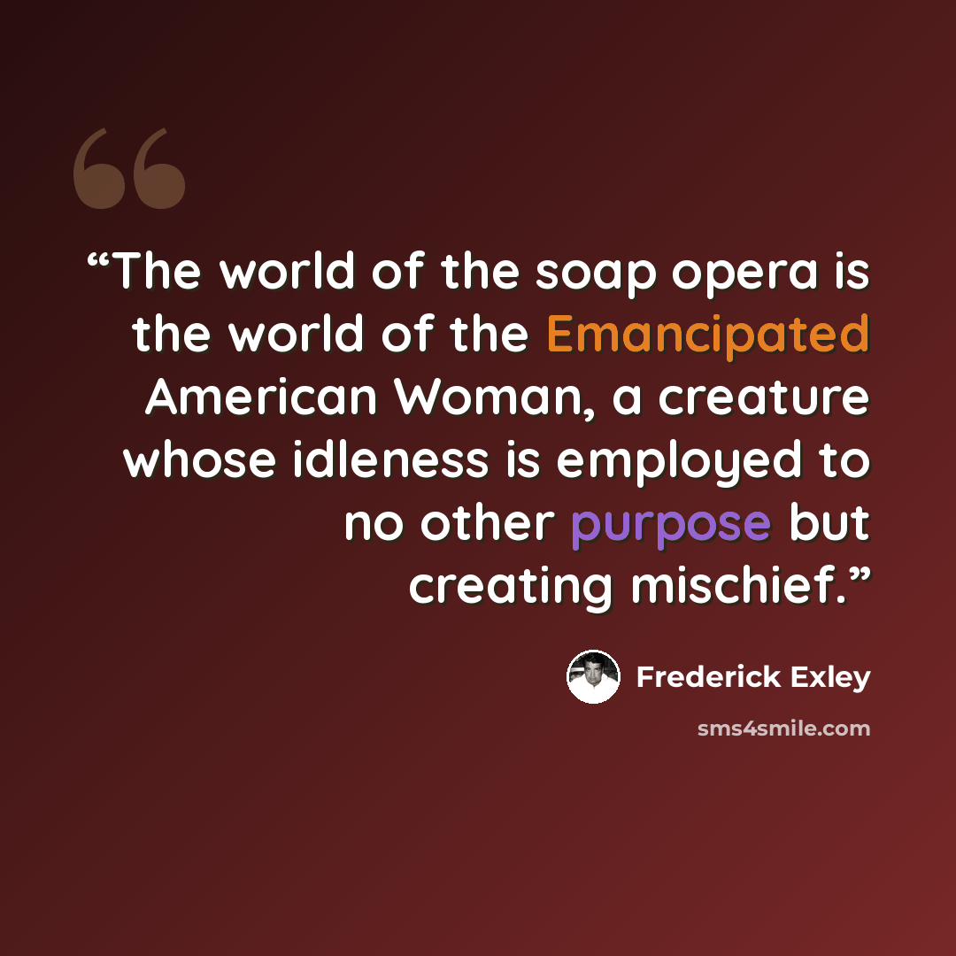 “The world of the soap opera is the world of the Emancipated American Woman, a creature whose idleness is employed to no other purpose but creating mischief.” quote by Frederick Exley