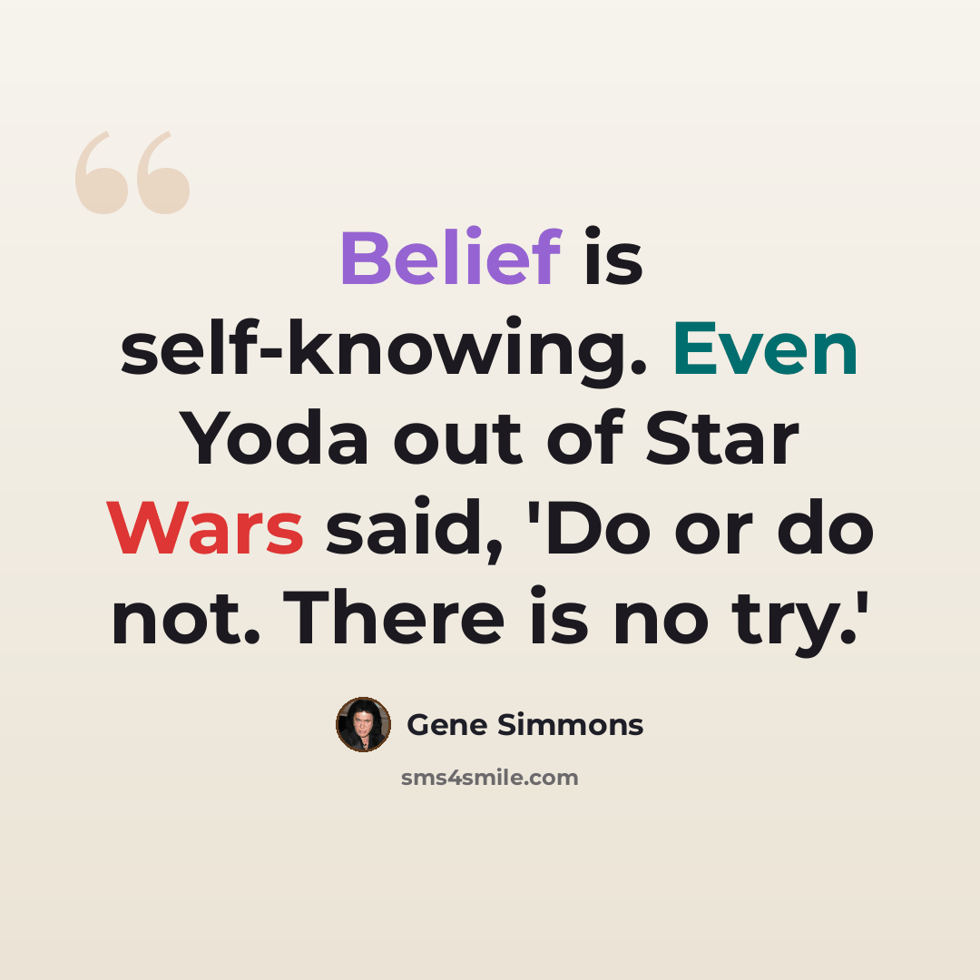 “Belief is self-knowing. Even Yoda out of Star Wars said, 'Do or do not. There is no try.'” quote by Gene Simmons