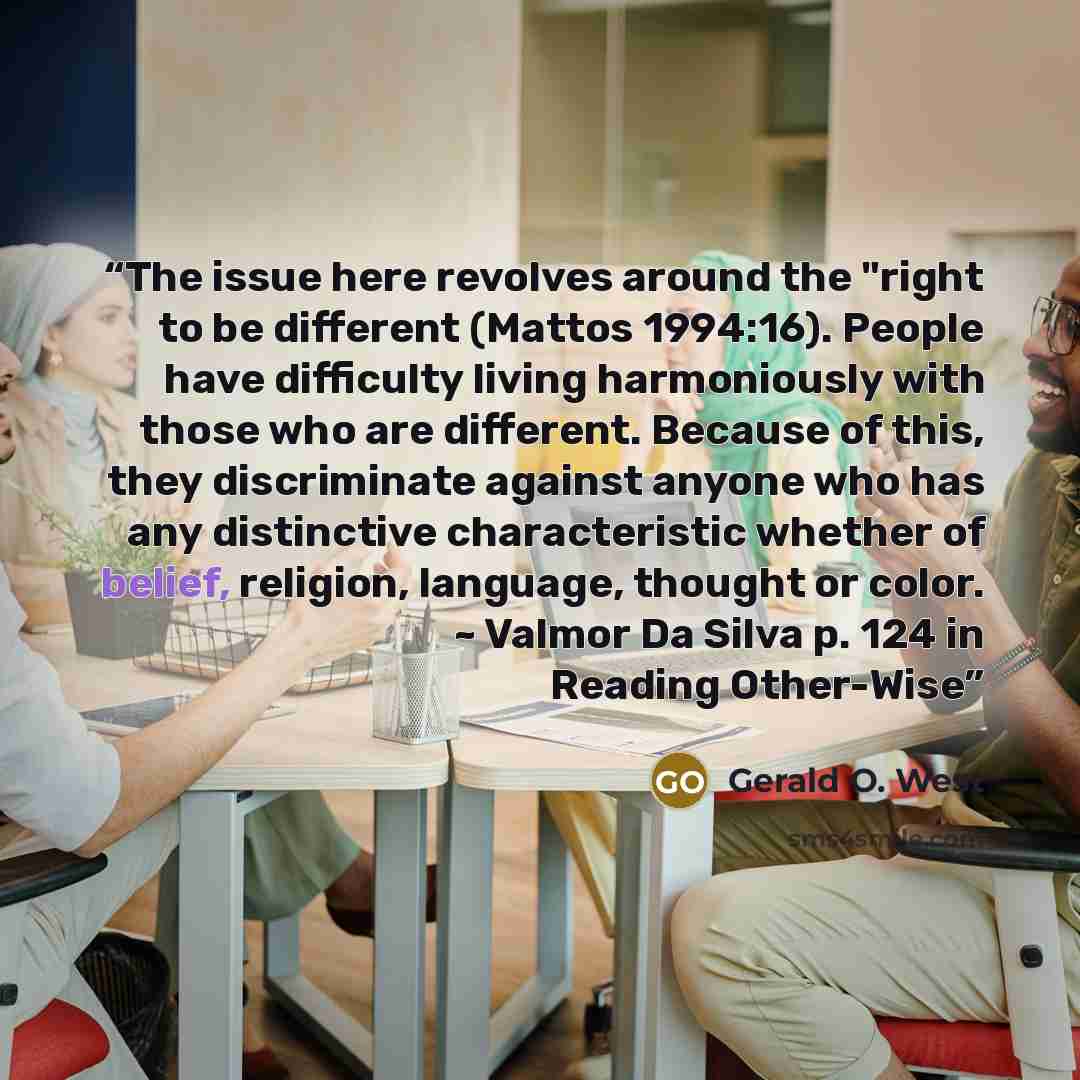 “The issue here revolves around the "right to be different (Mattos 1994:16). People have difficulty living harmoniously with those who are different. Because of this, they discriminate against anyone who has any distinctive characteristic whether of belief, religion, language, thought or color. ~…” quote by Gerald O. West
