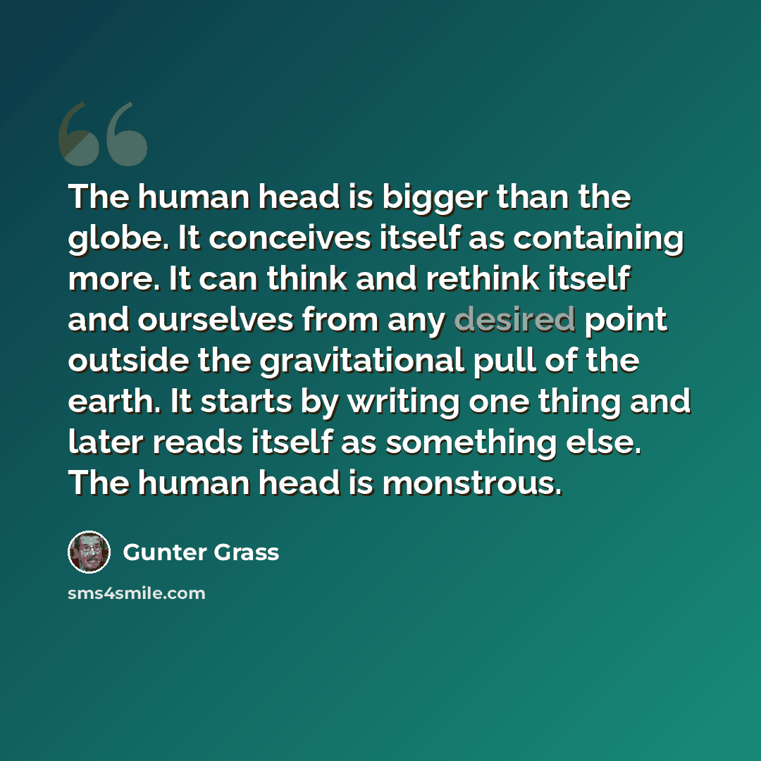 “The human head is bigger than the globe. It conceives itself as containing more. It can think and rethink itself and ourselves from any desired point outside the gravitational pull of the earth. It starts by writing one thing and later reads itself as something else. The human head is monstrous.” quote by Gunter Grass
