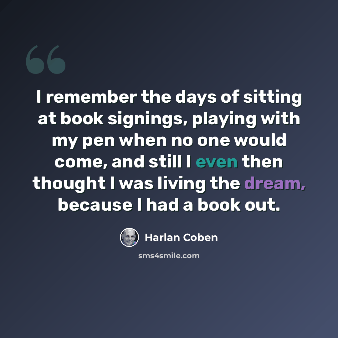 “I remember the days of sitting at book signings, playing with my pen when no one would come, and still I even then thought I was living the dream, because I had a book out.” quote by Harlan Coben