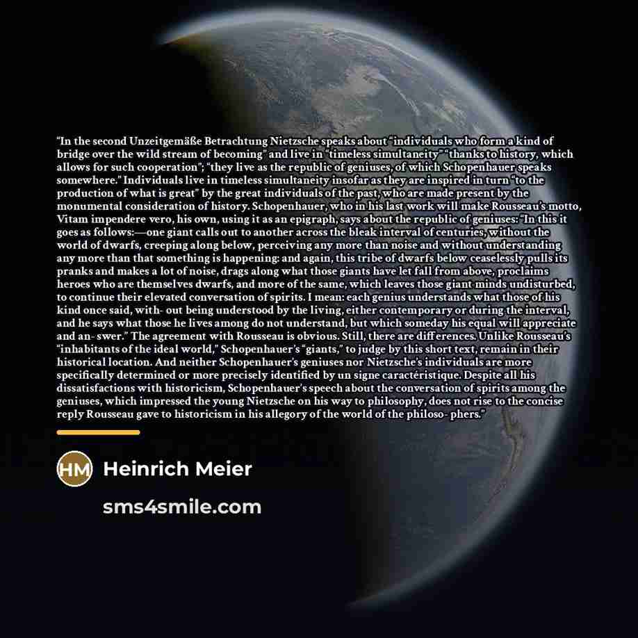 “In the second Unzeitgemäße Betrachtung Nietzsche speaks about “individuals who form a kind of bridge over the wild stream of becoming” and live in “timeless simultaneity” “thanks to history, which allows for such cooperation”; “they live as the republic of geniuses, of which Schopenhauer speaks…” quote by Heinrich Meier