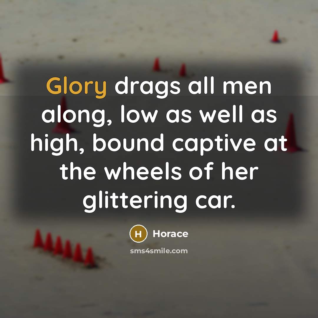 “Glory drags all men along, low as well as high, bound captive at the wheels of her glittering car.” quote by Horace