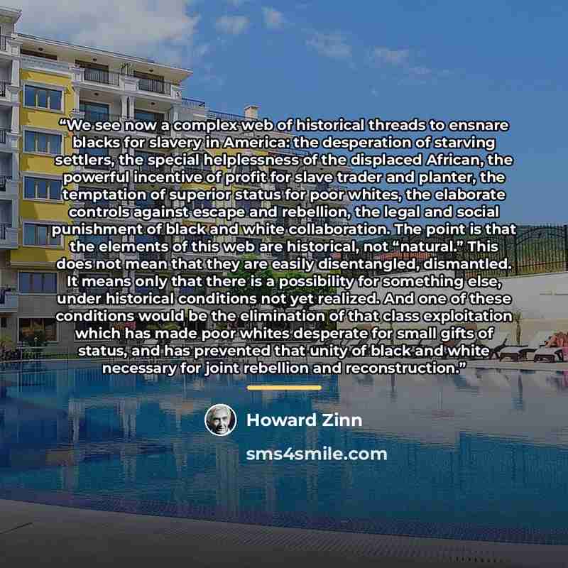 “We see now a complex web of historical threads to ensnare blacks for slavery in America: the desperation of starving settlers, the special helplessness of the displaced African, the powerful incentive of profit for slave trader and planter, the temptation of superior status for poor whites, the…” quote by Howard Zinn