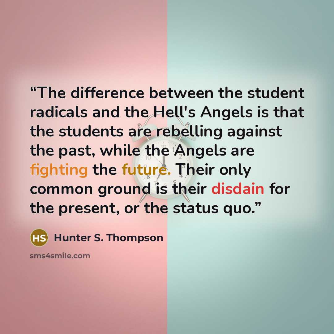 “The difference between the student radicals and the Hell's Angels is that the students are rebelling against the past, while the Angels are fighting the future. Their only common ground is their disdain for the present, or the status quo.” quote by Hunter S. Thompson