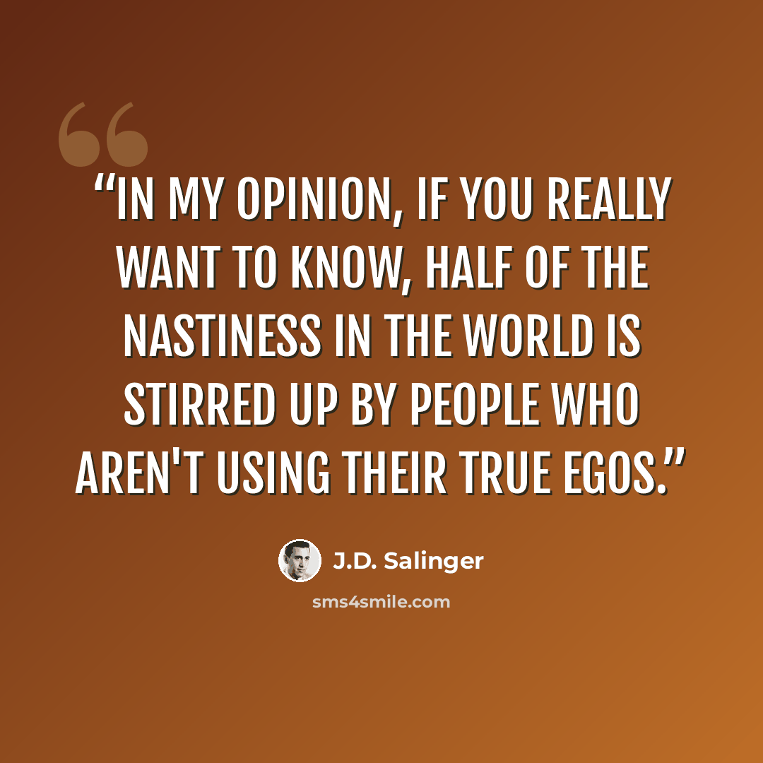 “In my opinion, if you really want to know, half of the nastiness in the world is stirred up by people who aren't using their true egos.” quote by J.D. Salinger