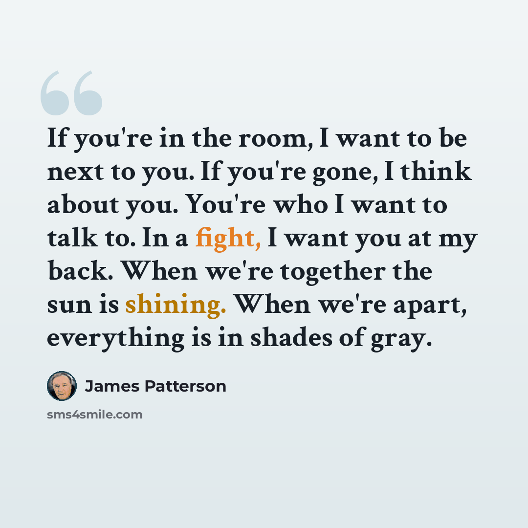 “If you're in the room, I want to be next to you. If you're gone, I think about you. You're who I want to talk to. In a fight, I want you at my back. When we're together the sun is shining. When we're apart, everything is in shades of gray.” quote by James Patterson