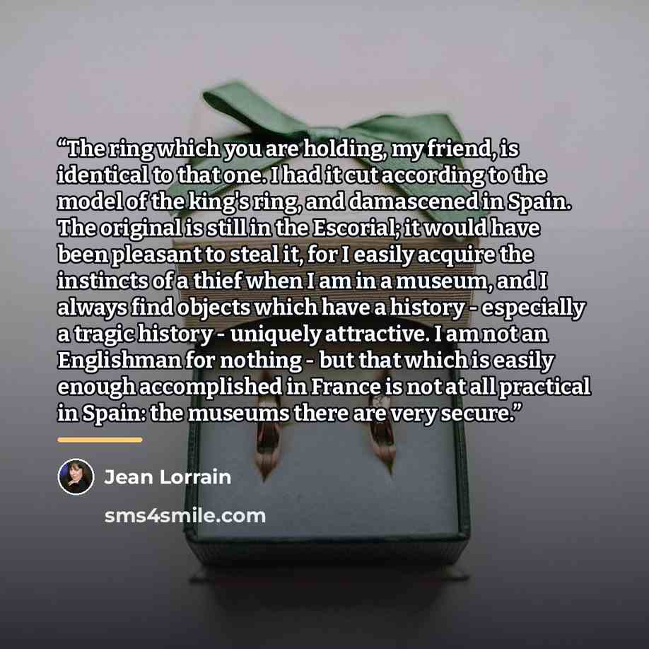“The ring which you are holding, my friend, is identical to that one. I had it cut according to the model of the king's ring, and damascened in Spain. The original is still in the Escorial; it would have been pleasant to steal it, for I easily acquire the instincts of a thief when I am in a museum…” quote by Jean Lorrain