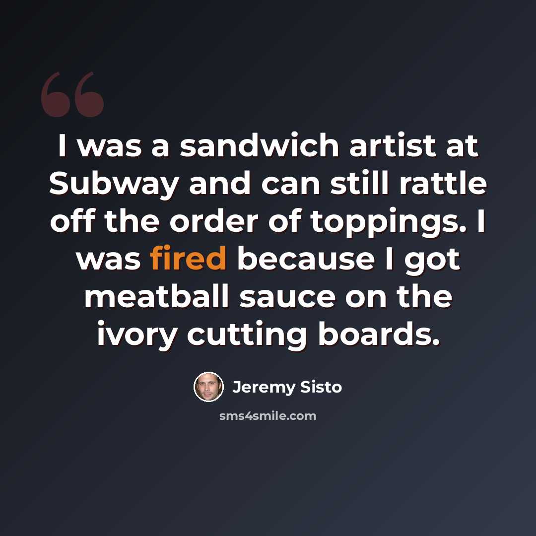 “I was a sandwich artist at Subway and can still rattle off the order of toppings. I was fired because I got meatball sauce on the ivory cutting boards.” quote by Jeremy Sisto