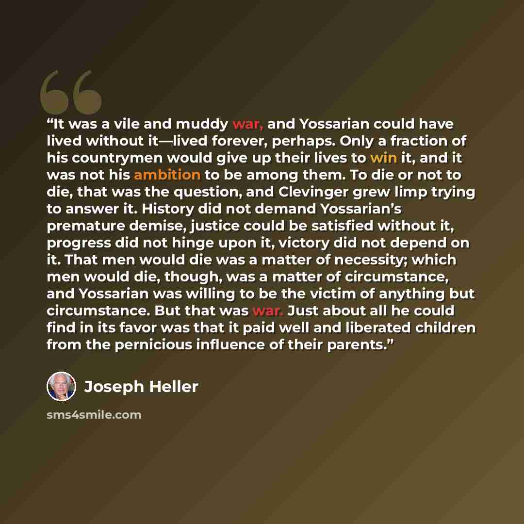“It was a vile and muddy war, and Yossarian could have lived without it—lived forever, perhaps. Only a fraction of his countrymen would give up their lives to win it, and it was not his ambition to be among them. To die or not to die, that was the question, and Clevinger grew limp trying to answer…” quote by Joseph Heller