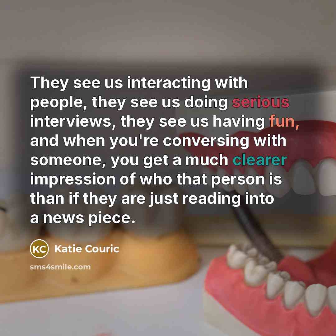 “They see us interacting with people, they see us doing serious interviews, they see us having fun, and when you're conversing with someone, you get a much clearer impression of who that person is than if they are just reading into a news piece.” quote by Katie Couric