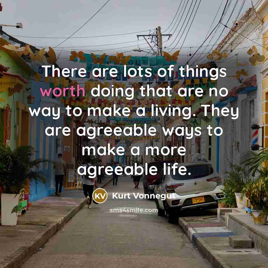 “There are lots of things worth doing that are no way to make a living. They are agreeable ways to make a more agreeable life.” quote by Kurt Vonnegut