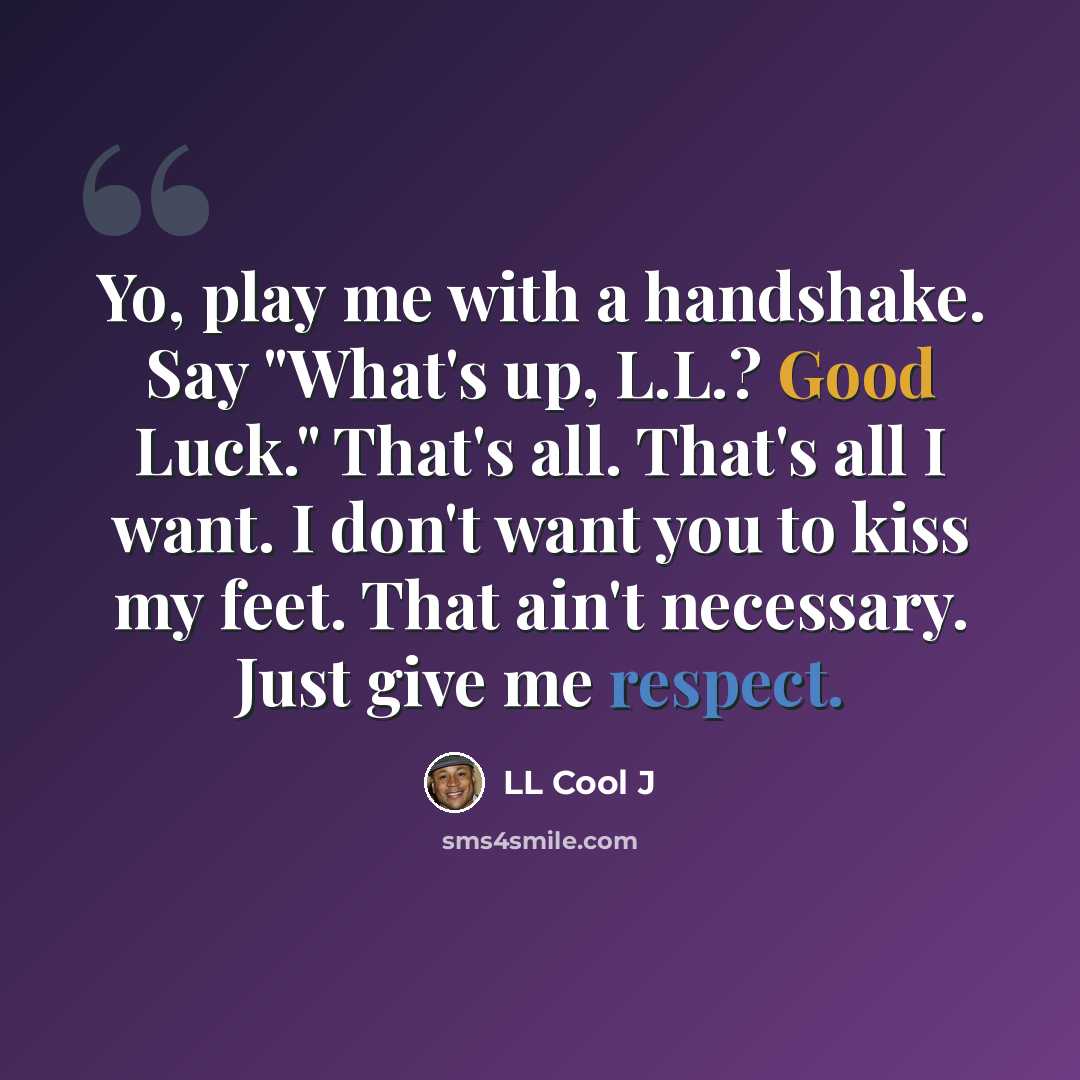 “Yo, play me with a handshake. Say "What's up, L.L.? Good Luck." That's all. That's all I want. I don't want you to kiss my feet. That ain't necessary. Just give me respect.” quote by LL Cool J