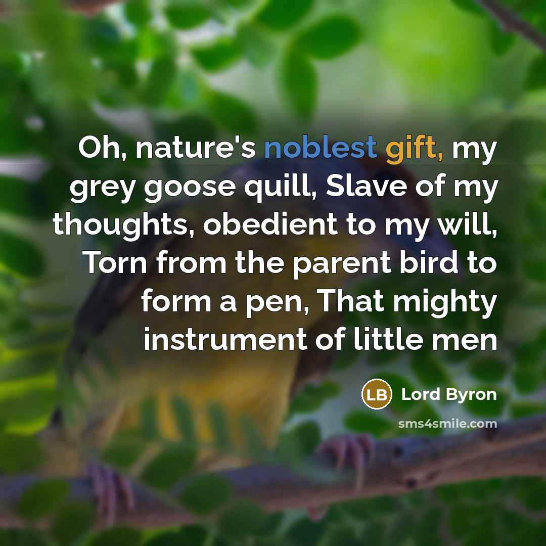 “Oh, nature's noblest gift, my grey goose quill, Slave of my thoughts, obedient to my will, Torn from the parent bird to form a pen, That mighty instrument of little men” quote by Lord Byron