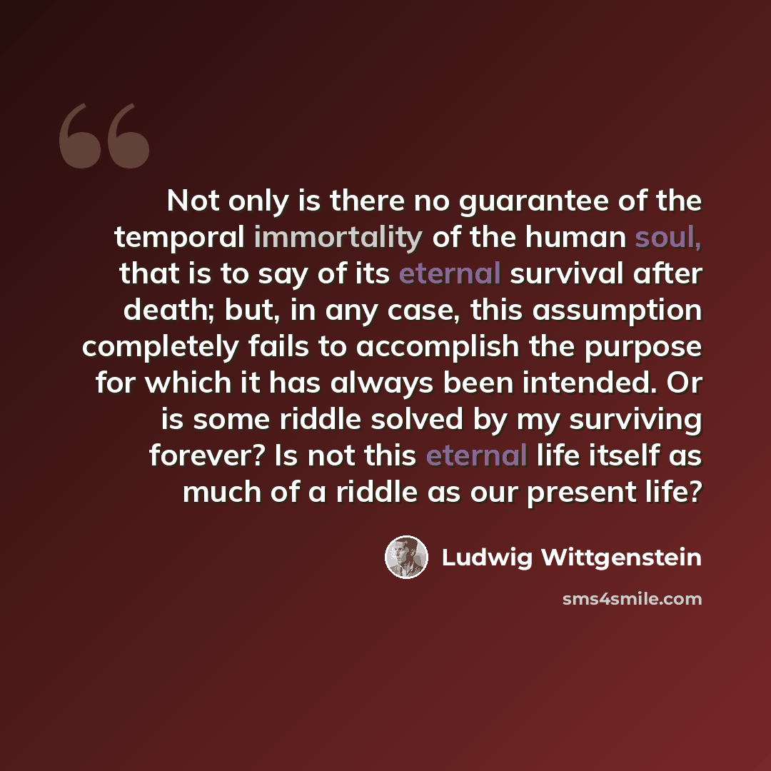 “Not only is there no guarantee of the temporal immortality of the human soul, that is to say of its eternal survival after death; but, in any case, this assumption completely fails to accomplish the purpose for which it has always been intended. Or is some riddle solved by my surviving forever? Is…” quote by Ludwig Wittgenstein