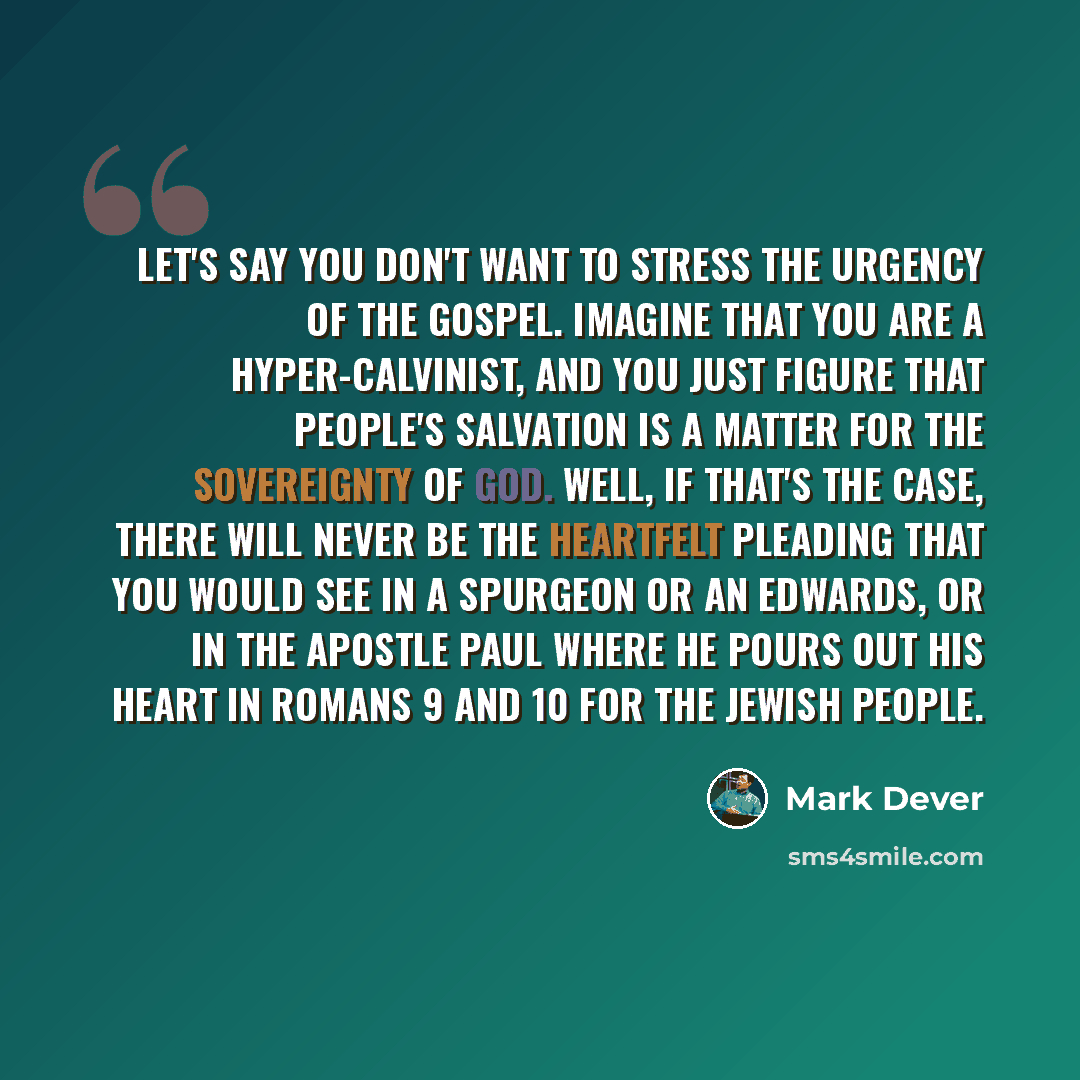 “Let's say you don't want to stress the urgency of the gospel. Imagine that you are a hyper-Calvinist, and you just figure that people's salvation is a matter for the sovereignty of God. Well, if that's the case, there will never be the heartfelt pleading that you would see in a Spurgeon or an…” quote by Mark Dever