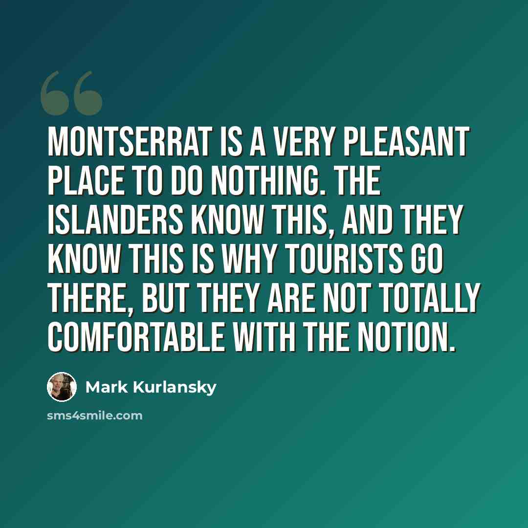 “Montserrat is a very pleasant place to do nothing. The islanders know this, and they know this is why tourists go there, but they are not totally comfortable with the notion.” quote by Mark Kurlansky