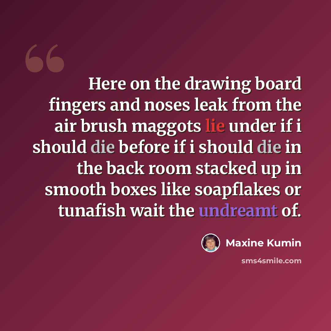 “Here on the drawing board fingers and noses leak from the air brush maggots lie under if i should die before if i should die in the back room stacked up in smooth boxes like soapflakes or tunafish wait the undreamt of.” quote by Maxine Kumin