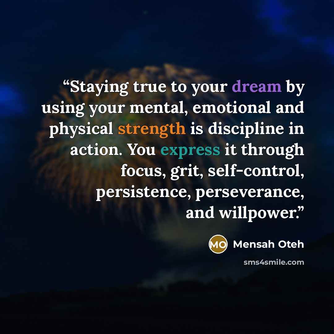 “Staying true to your dream by using your mental, emotional and physical strength is discipline in action. You express it through focus, grit, self-control, persistence, perseverance, and willpower.” quote by Mensah Oteh