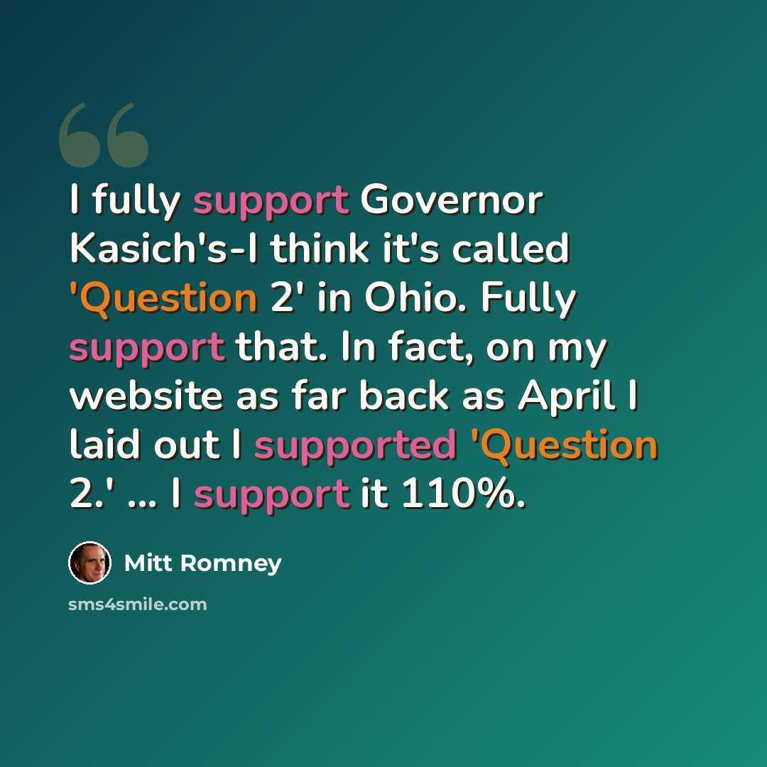 “I fully support Governor Kasich's-I think it's called 'Question 2' in Ohio. Fully support that. In fact, on my website as far back as April I laid out I supported 'Question 2.' ... I support it 110%.” quote by Mitt Romney
