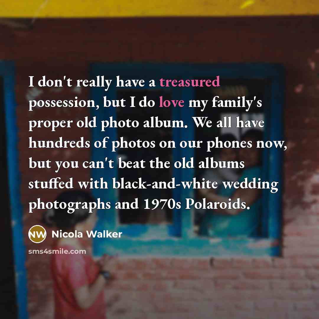 “I don't really have a treasured possession, but I do love my family's proper old photo album. We all have hundreds of photos on our phones now, but you can't beat the old albums stuffed with black-and-white wedding photographs and 1970s Polaroids.” quote by Nicola Walker