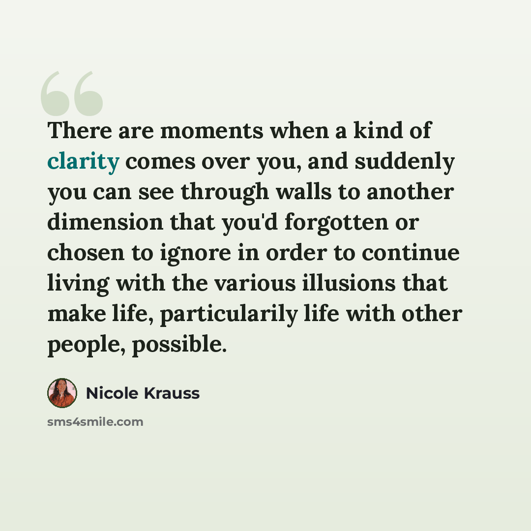 “There are moments when a kind of clarity comes over you, and suddenly you can see through walls to another dimension that you'd forgotten or chosen to ignore in order to continue living with the various illusions that make life, particularily life with other people, possible.” quote by Nicole Krauss