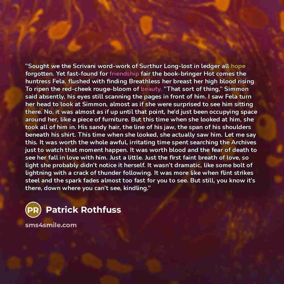 “Sought we the Scrivani word-work of Surthur Long-lost in ledger all hope forgotten. Yet fast-found for friendship fair the book-bringer Hot comes the huntress Fela, flushed with finding Breathless her breast her high blood rising To ripen the red-cheek rouge-bloom of beauty. “That sort of thing,”…” quote by Patrick Rothfuss