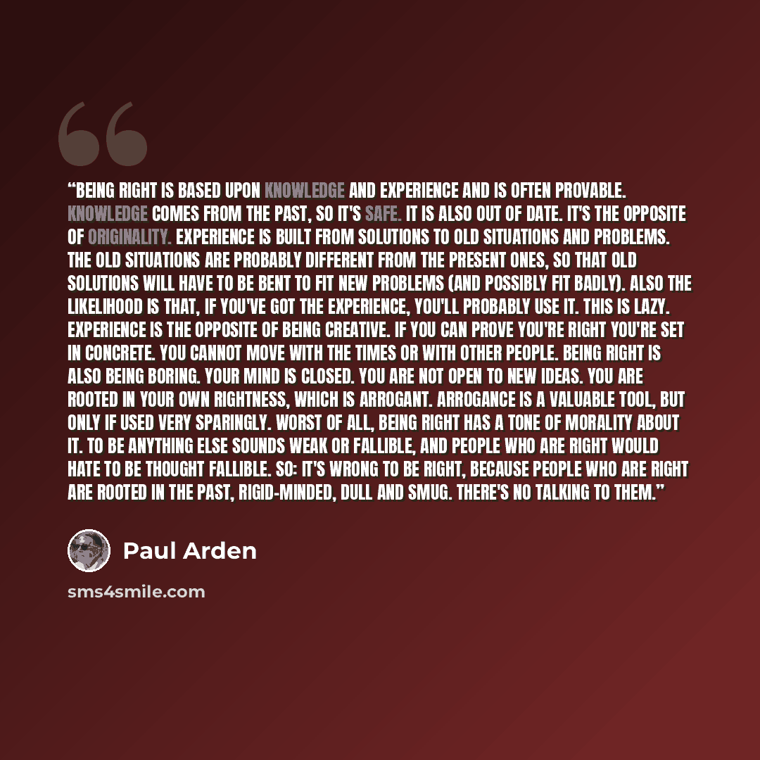 “Being right is based upon knowledge and experience and is often provable. Knowledge comes from the past, so it's safe. It is also out of date. It's the opposite of originality. Experience is built from solutions to old situations and problems. The old situations are probably different from the…” quote by Paul Arden
