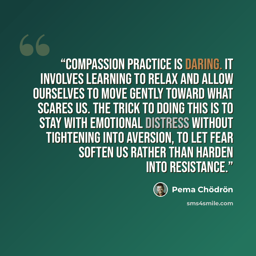 “Compassion practice is daring. It involves learning to relax and allow ourselves to move gently toward what scares us. The trick to doing this is to stay with emotional distress without tightening into aversion, to let fear soften us rather than harden into resistance.” quote by Pema Chödrön