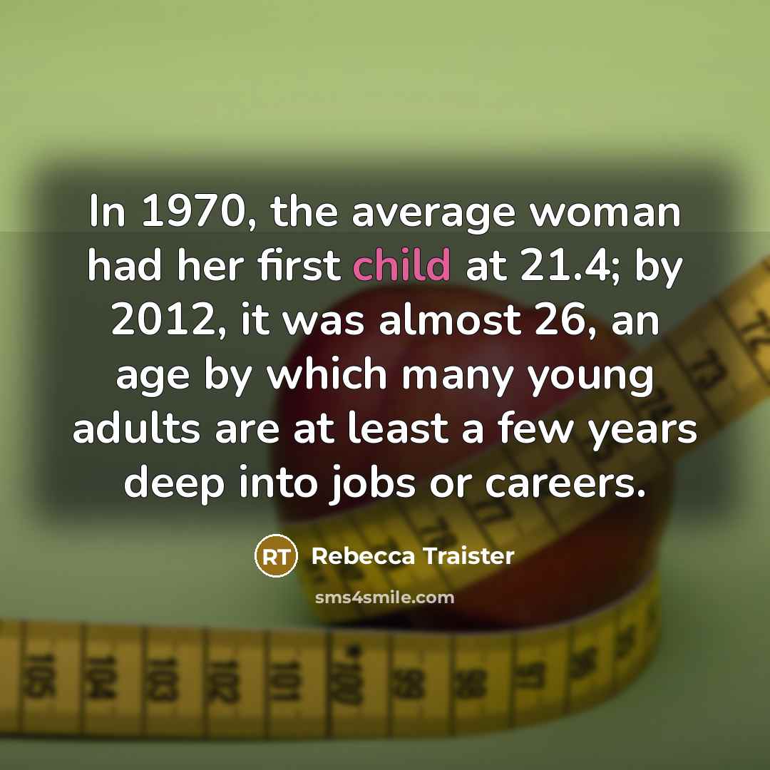 “In 1970, the average woman had her first child at 21.4; by 2012, it was almost 26, an age by which many young adults are at least a few years deep into jobs or careers.” quote by Rebecca Traister