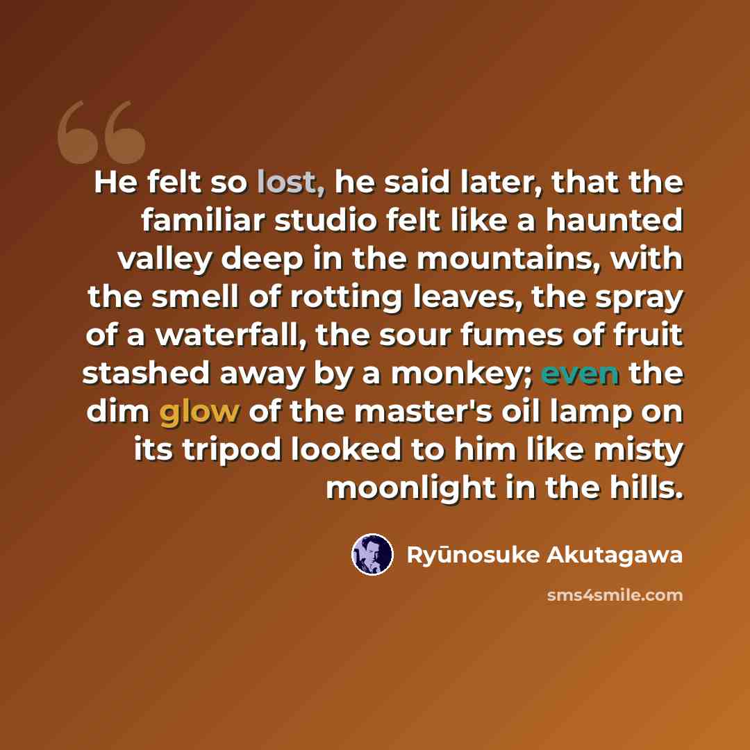 “He felt so lost, he said later, that the familiar studio felt like a haunted valley deep in the mountains, with the smell of rotting leaves, the spray of a waterfall, the sour fumes of fruit stashed away by a monkey; even the dim glow of the master's oil lamp on its tripod looked to him like misty…” quote by Ryūnosuke Akutagawa
