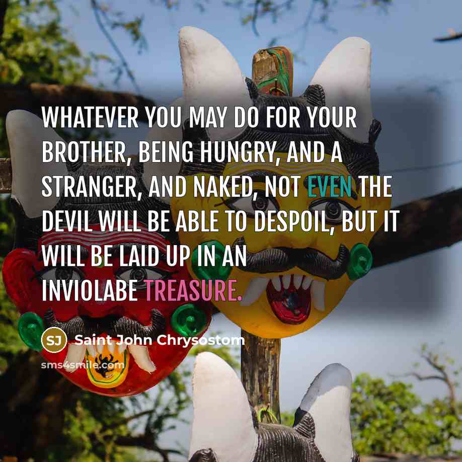 “Whatever you may do for your brother, being hungry, and a stranger, and naked, not even the devil will be able to despoil, but it will be laid up in an inviolabe treasure.” quote by Saint John Chrysostom