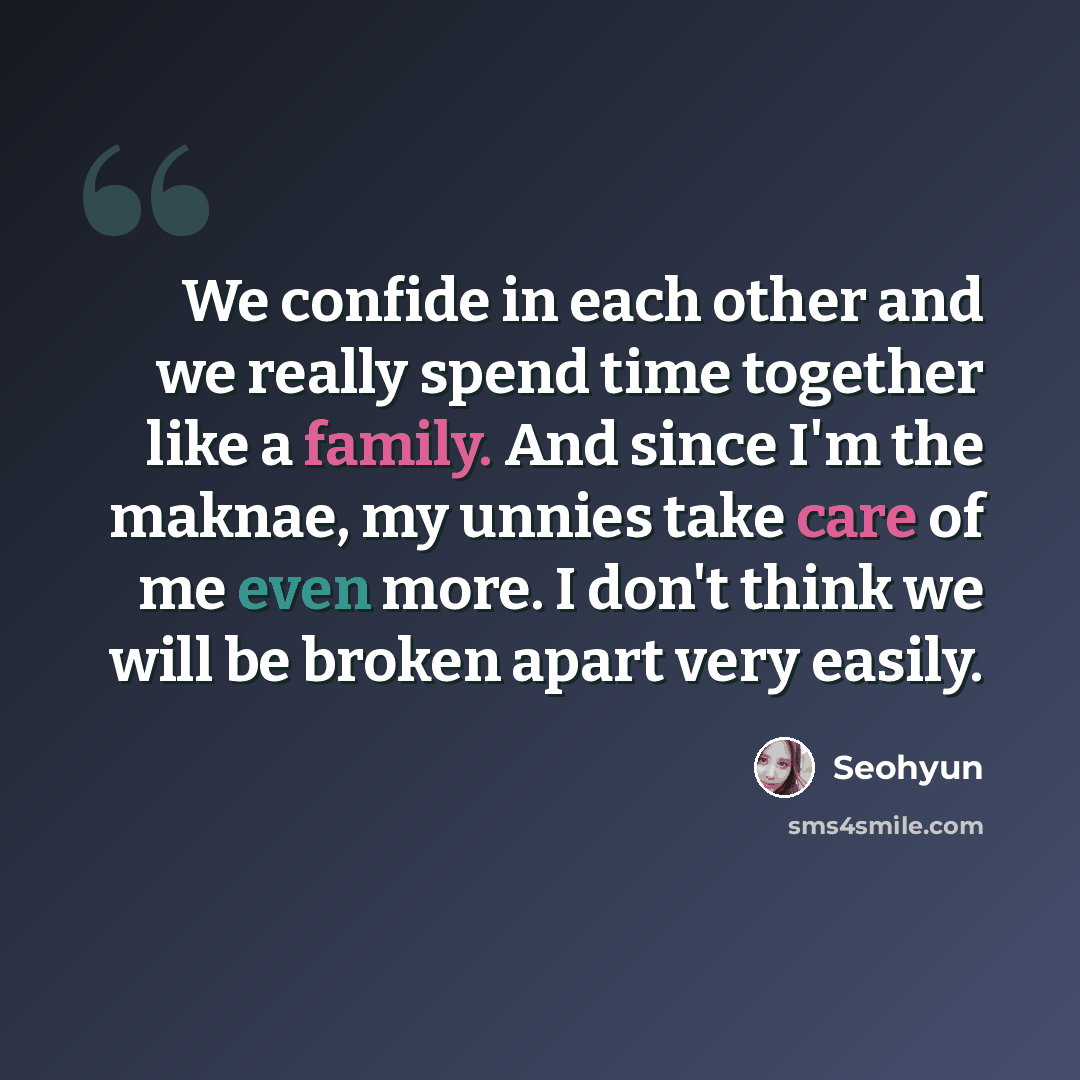 “We confide in each other and we really spend time together like a family. And since I'm the maknae, my unnies take care of me even more. I don't think we will be broken apart very easily.” quote by Seohyun