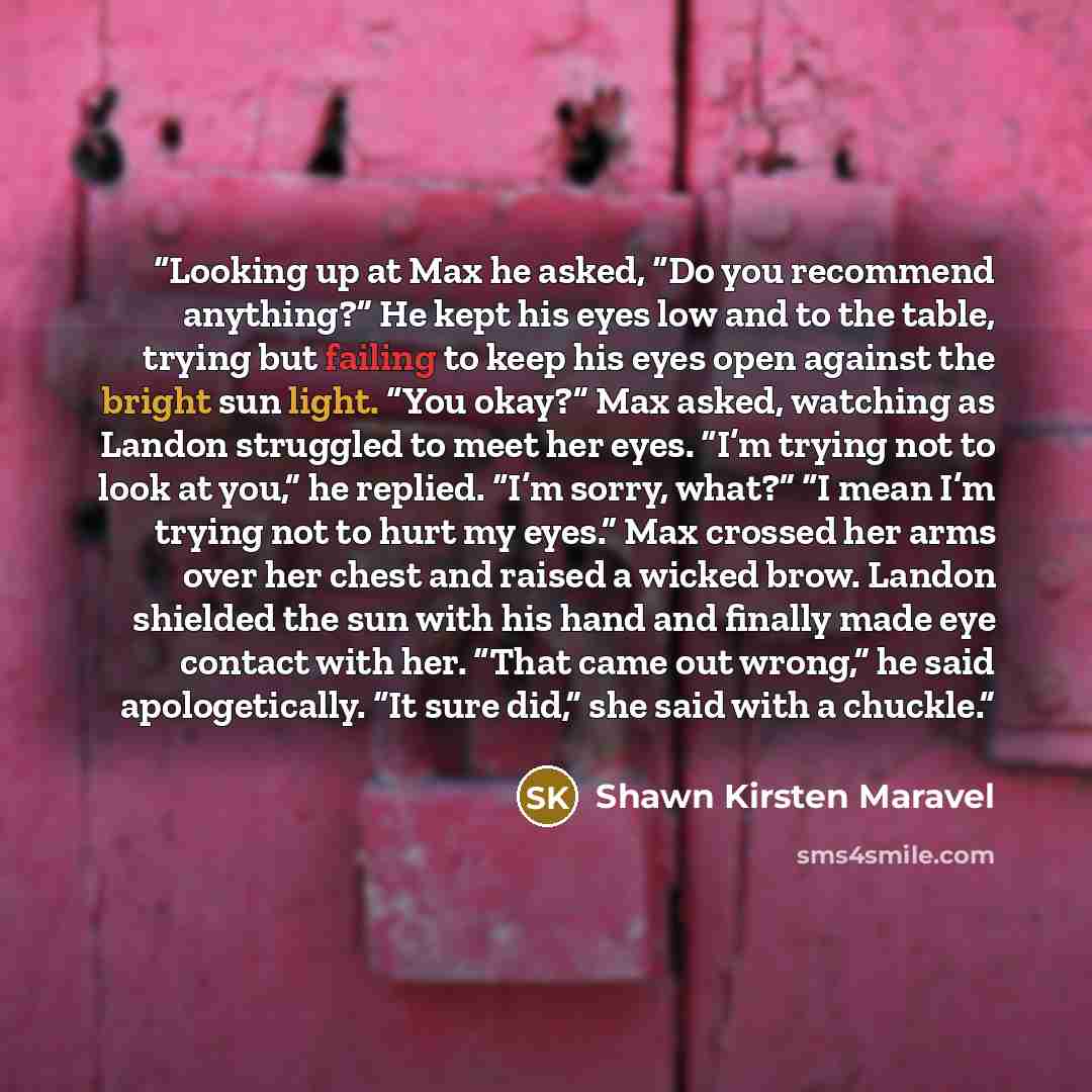 “Looking up at Max he asked, “Do you recommend anything?” He kept his eyes low and to the table, trying but failing to keep his eyes open against the bright sun light. “You okay?” Max asked, watching as Landon struggled to meet her eyes. “I’m trying not to look at you,” he replied. “I’m sorry…” quote by Shawn Kirsten Maravel