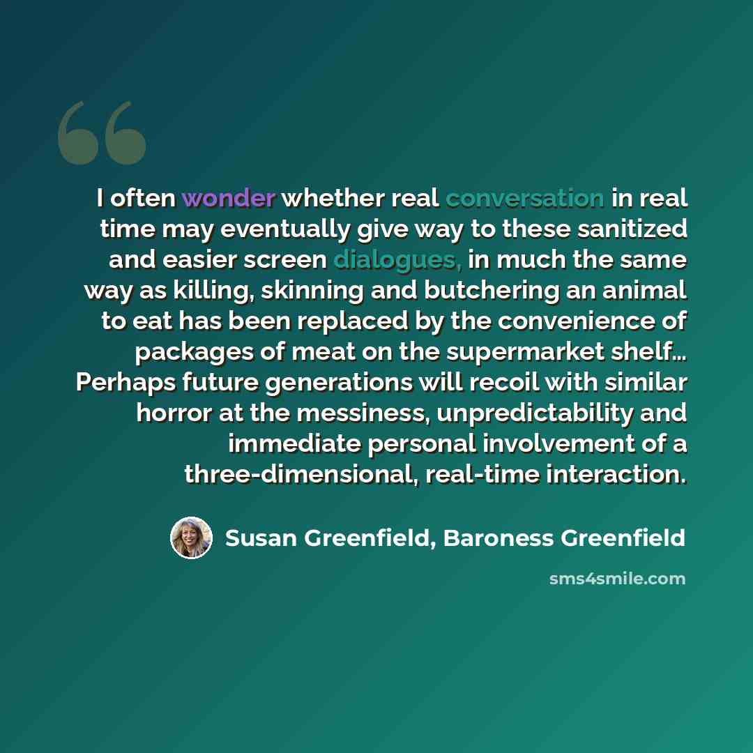 “I often wonder whether real conversation in real time may eventually give way to these sanitized and easier screen dialogues, in much the same way as killing, skinning and butchering an animal to eat has been replaced by the convenience of packages of meat on the supermarket shelf… Perhaps future…” quote by Susan Greenfield, Baroness Greenfield