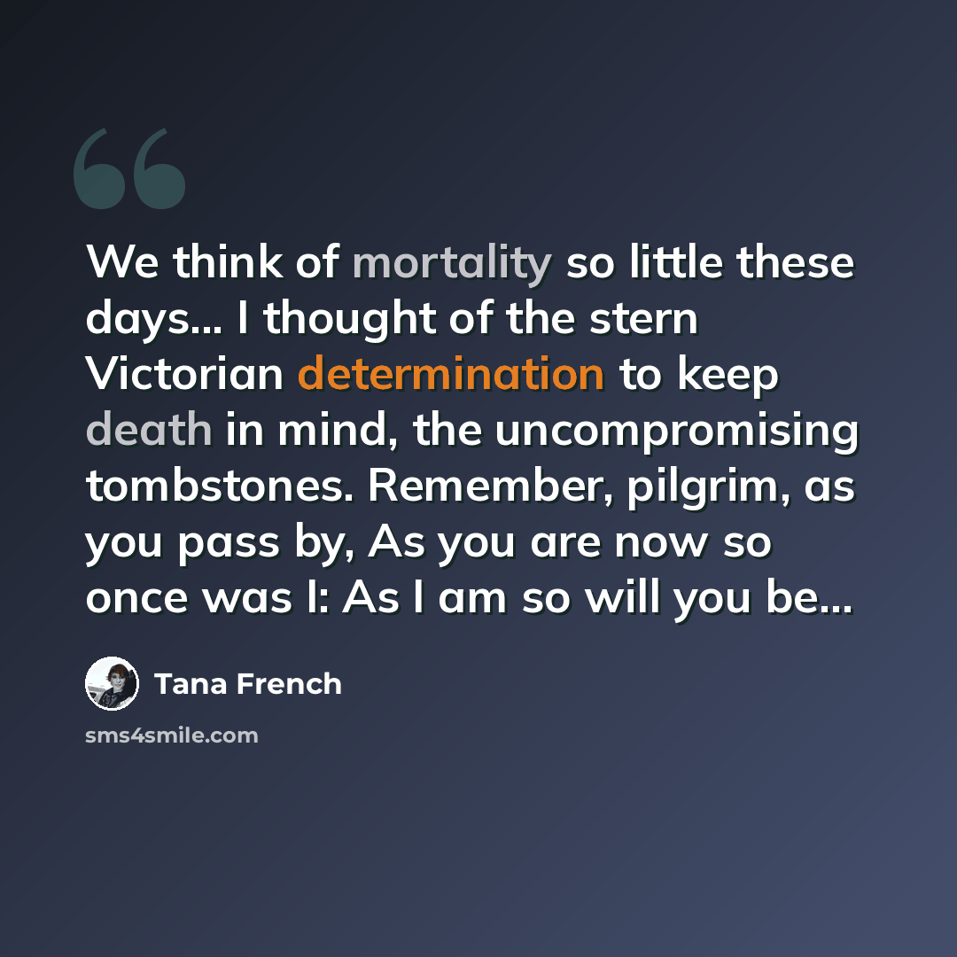 “We think of mortality so little these days... I thought of the stern Victorian determination to keep death in mind, the uncompromising tombstones. Remember, pilgrim, as you pass by, As you are now so once was I: As I am so will you be...” quote by Tana French
