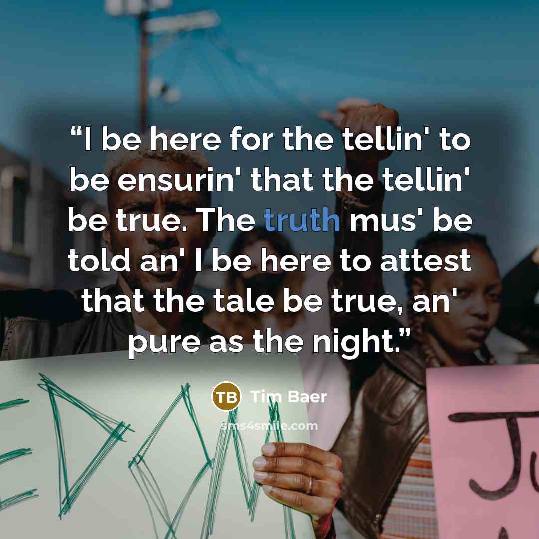 “I be here for the tellin' to be ensurin' that the tellin' be true. The truth mus' be told an' I be here to attest that the tale be true, an' pure as the night.” quote by Tim Baer