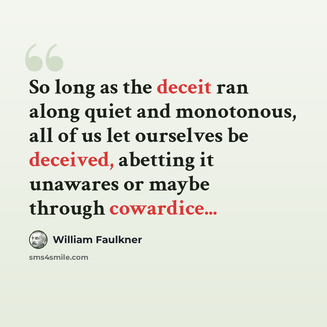 “So long as the deceit ran along quiet and monotonous, all of us let ourselves be deceived, abetting it unawares or maybe through cowardice...” quote by William Faulkner