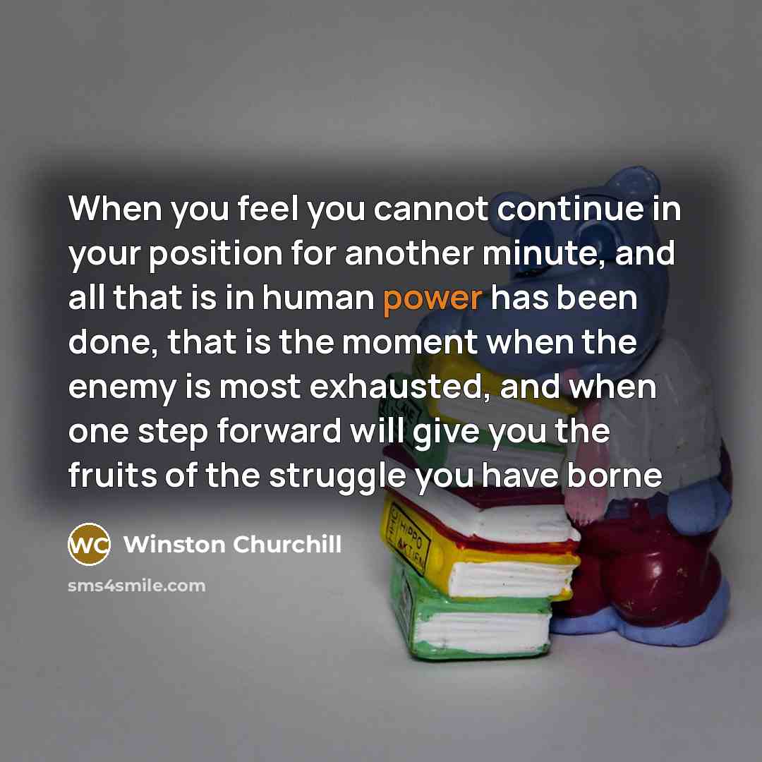 “When you feel you cannot continue in your position for another minute, and all that is in human power has been done, that is the moment when the enemy is most exhausted, and when one step forward will give you the fruits of the struggle you have borne” quote by Winston Churchill